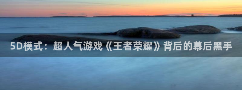 五星体育直播免费看：5D模式：超人气游戏《王者荣耀》背后的幕后黑手